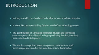 INTRODUCTION
 In todays world craze has been to be able to wear wireless computer.
 It looks like the next sizzling fashion trend of the technology wave.
 The combination of shrinking computer devices and increasing
computer power has allowed to begin producing fashion jewellery
with embedded intelligence.
 The whole concept is to make everyone to communicate with
wireless appliances and at the same time it is to fashionable.
 
