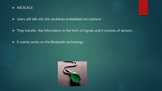  NECKLACE
 Users will talk into the necklaces embedded microphone .
 They transfer the information in the form of signals and it consists of sensors .
 It mainly works on the Bluetooth technology.
 