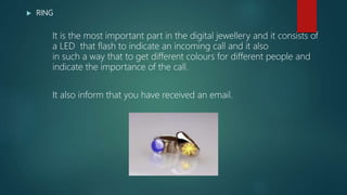  RING
It is the most important part in the digital jewellery and it consists of
a LED that flash to indicate an incoming call and it also
in such a way that to get different colours for different people and
indicate the importance of the call.
It also inform that you have received an email.
 