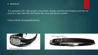  BRACELET
It is equipped with video graphic array (VGA) display ,and this wrist display could also be
used as a caller identifier and flashes the name and phone number .
It has a inbuilt rechargeable battery .
 