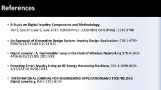 References
• A Study on Digital Jewelry: Components and Methodology.
Vol.5, Special Issue 5, June 2017, ISSN(Online) : 2320-9801 ISSN (Print) : 2320-9798
• An Approach of Generative Design System: Jewelry Design Application, 978-1-4799-
0986-5/13/$31.00 ©2013 IEEE
• Digital Jewelry - A ‘Fashionable’ Leap in the Field of Wireless Networking 978-9-3805-
4416-8/15/$31.00c 2015 IEEE
• Powering Smart Jewelry Using an RF Energy Harvesting Necklace, 978-1-5090-0698-
4/16/$31.00 ©2016 IEEE
• INTERNATIONAL JOURNAL FOR ENGINEERING APPLICATIONSAND TECHNOLOGY:
Digital Jewellery, ISSN: 2321-8134
 