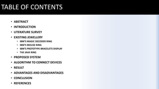 TABLE OF CONTENTS
• ABSTRACT
• INTRODUCTION
• LITERATURE SURVEY
• EXISTING JEWELLERY
• IBM’S MAGIC DECODER RING
• IBM’S MOUSE RING
• IBM’S PROTOTYPE BRACELETS DISPLAY
• THE JAVA RING
• PROPOSED SYSTEM
• ALGORITHM TO CONNECT DEVICES
• RESULT
• ADVANTAGES AND DISADVANTAGES
• CONCLUSION
• REFERENCES
 