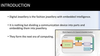 INTRODUCTION
• Digital Jewellery is the fashion jewellery with embedded Intelligence.
• It is nothing but dividing a communication device into parts and
embedding them into jewellery.
• They form the next era of computing.
 