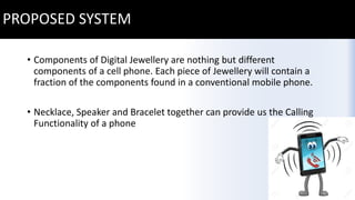 PROPOSED SYSTEM
• Components of Digital Jewellery are nothing but different
components of a cell phone. Each piece of Jewellery will contain a
fraction of the components found in a conventional mobile phone.
• Necklace, Speaker and Bracelet together can provide us the Calling
Functionality of a phone
 