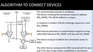 ALGORITHM TO CONNECT DEVICES
The authentication process is as follows:
The device initiating the connection sends its address
(BD_ADDR). This 48-bit address is unique.
In response a random 128-bit challenge sequence is sent
(AU_RAND).
Both devices generate an authentication response string
called SRES based on BD_ADDR, Link Key and AU_RAND.
The device trying to establish the connection sends its
SRES.
The other device compares the SRES received with its own
and if the two strings match, establishes a connection.
 
