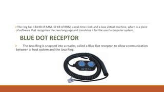 The ring has 134 KB of RAM, 32 KB of ROM, a real-time clock and a Java virtual machine, which is a piece
of software that recognizes the Java language and translates it for the user’s computer system.
BLUE DOT RECEPTOR:
 The Java Ring is snapped into a reader, called a Blue Dot receptor, to allow communication
between a host system and the Java Ring.
 