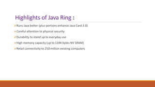 Highlights of Java Ring :
Runs Java better (plus portions enhance Java Card 2.0)
Careful attention to physical security
Durability to stand up to everyday use
High memory capacity (up to 134K bytes NV SRAM)
Retail connectivity to 250 million existing computers
 