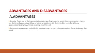 ADVANTAGES AND DISADVANTAGES
A.ADVANTAGES
Security- This is one of the important advantage. Java Ring is used to unlock doors or computers. Hence,
we don’t need passwords and keys to lock or unlock them. We don’t need to remember all those
passwords and carry keys. Hence, Java ring does this work
As computing devices are embedded, it is not necessary to carry cells or computers. These devices do that
work.
 