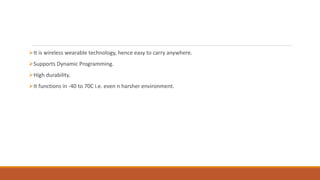 It is wireless wearable technology, hence easy to carry anywhere.
Supports Dynamic Programming.
High durability.
It functions in -40 to 70C i.e. even n harsher environment.
 