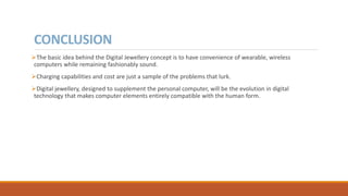 CONCLUSION
The basic idea behind the Digital Jewellery concept is to have convenience of wearable, wireless
computers while remaining fashionably sound.
Charging capabilities and cost are just a sample of the problems that lurk.
Digital jewellery, designed to supplement the personal computer, will be the evolution in digital
technology that makes computer elements entirely compatible with the human form.
 