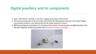 Digital jewellery and its components
 Soon, “cell phones” will take a new form, appearing to have no form at all.
 The various components that are inside a cell phone like Microphone, Receiver, Touch pad, Display,
Circuit board, Antenna and Battery will not be visible anymore in future.
 IBM has developed a prototype of a cell phone that consists of several pieces of digital jewellery that
will work together wirelessly, possibly with Bluetooth wireless technology………….
 