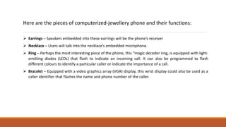 Here are the pieces of computerized-jewellery phone and their functions:
 Earrings – Speakers embedded into these earrings will be the phone’s receiver
 Necklace – Users will talk into the necklace’s embedded microphone.
 Ring – Perhaps the most interesting piece of the phone, this “magic decoder ring‚ is equipped with light-
emitting diodes (LEDs) that flash to indicate an incoming call. It can also be programmed to flash
different colours to identify a particular caller or indicate the importance of a call.
 Bracelet – Equipped with a video graphics array (VGA) display, this wrist display could also be used as a
caller identifier that flashes the name and phone number of the caller.
 