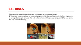 EAR RINGS
Speakers that are embedded into these earrings will be the phone's receiver.
 These days many manufacturers are developing things like Bluetooth devices in the form of pendants
or earrings that people can wear that help enhance heir mobile phones, computers PDAs, and so on…
that uses similar Technology.
 