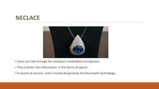 Users can talk through the necklace's embedded microphone.
They transfer the information in the forms of signals .
It consist of sensors and is mainly designed by the blue tooth technology.
NECLACE
 