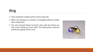 Ring
 Voice-recognition software will be used to make calls
 IBM is also working on a miniature rechargeable battery to power
these components.
 The same ring that flashes for phone calls could also inform you
that e-mail is piling up in your inbox. This flashing alert could also
indicate the urgency of the e-mail.
 