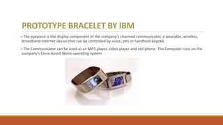 PROTOTYPE BRACELET BY IBM
The eyepiece is the display component of the company’s charmed communicator, a wearable, wireless,
broadband-Internet device that can be controlled by voice, pen or handheld keypad.
The Communicator can be used as an MP3 player, video player and cell phone. The Computer runs on the
company’s Linux-based Nanix operating system.
 