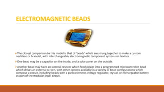ELECTROMAGNETIC BEADS
The closest comparison to this model is that of 'beads' which are strung together to make a custom
necklace or bracelet, with interchangeable electromagnetic component systems or devices.
One bead may be a capacitor on the inside, and a solar panel on the outside.
Another bead may have an internal resistor which feed power into a programmed microcontroller bead
which drives an external screen, with other options available in a variety of bead configurations which
compose a circuit, including beads with a piezo element, voltage regulator, crystal, or rechargeable battery
as part of the modular jewel circuit.
 