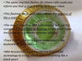 • The same ring that flashes for phone calls could also
inform you that e-mail is piling up in your inbox.
•This flashing alert could also indicate the urgency of
the e-mail.
•The mouse-ring that IBM is developing will use the
company's Track Point technology to wirelessly move
the cursor on a computer-monitor display.
•Track Point is the little button embedded in the
keyboard of some laptops.
•IBM Researchers have transferred Track Point
technology to a ring, which looks something like a
black-pearl.

 