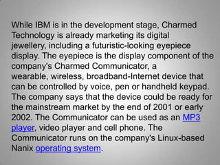 While IBM is in the development stage, Charmed
Technology is already marketing its digital
jewellery, including a futuristic-looking eyepiece
display. The eyepiece is the display component of the
company's Charmed Communicator, a
wearable, wireless, broadband-Internet device that
can be controlled by voice, pen or handheld keypad.
The company says that the device could be ready for
the mainstream market by the end of 2001 or early
2002. The Communicator can be used as an MP3
player, video player and cell phone. The
Communicator runs on the company's Linux-based
Nanix operating system.

 