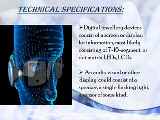 Technical specifications:
Digital jewellery devices
consist of a screen or display
for information, most likely
consisting of 7-16-segment, or
dot matrix LEDs, LCDs.
 An audio visual or other
'display' could consist of a
speaker, a single flashing light,
a sensor of some kind .

 