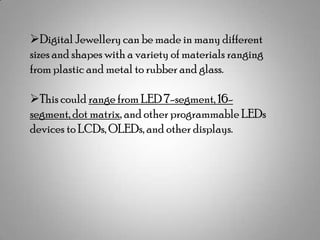 Digital Jewellery can be made in many different
sizes and shapes with a variety of materials ranging
from plastic and metal to rubber and glass.
This could range from LED 7-segment, 16segment, dot matrix, and other programmable LEDs
devices to LCDs, OLEDs, and other displays.

 