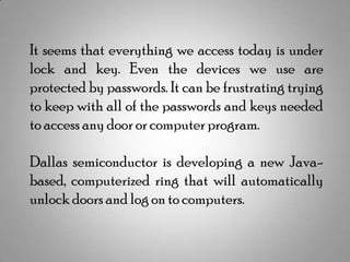 It seems that everything we access today is under
lock and key. Even the devices we use are
protected by passwords. It can be frustrating trying
to keep with all of the passwords and keys needed
to access any door or computer program.
Dallas semiconductor is developing a new Javabased, computerized ring that will automatically
unlock doors and log on to computers.

 