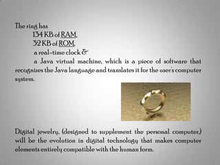 The ring has
134 KB of RAM,
32 KB of ROM,
a real-time clock &
a Java virtual machine, which is a piece of software that
recognizes the Java language and translates it for the user's computer
system.

Digital jewelry, (designed to supplement the personal computer,)
will be the evolution in digital technology that makes computer
elements entirely compatible with the human form.

 