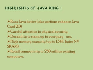 HIGHLIGHTS OF JAVA RING :

Runs Java better (plus portions enhance Java
Card 2.0).
Careful attention to physical security.
Durability to stand up to everyday use.
High memory capacity (up to 134K bytes NV
SRAM).
Retail connectivity to 250 million existing
computers.

 