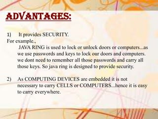 ADVANTAGES:
1) It provides SECURITY.
For example.,
JAVA RING is used to lock or unlock doors or computers...as
we use passwords and keys to lock our doors and computers.
we dont need to remember all those passwords and carry all
those keys. So java ring is designed to provide security.
2)

As COMPUTING DEVICES are embedded it is not
necessary to carry CELLS or COMPUTERS...hence it is easy
to carry everywhere.

 