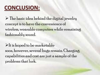 CONCLUSION:
 The basic idea behind the digital jewelry
concept is to have the convenience of
wireless, wearable computers while remaining
fashionably sound.
It is hoped to be marketable
soon, however, several bugs remain. Charging
capabilities and cost are just a sample of the
problems that lurk.

 