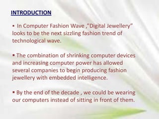 INTRODUCTION
 In Computer Fashion Wave ,”Digital Jewellery”

looks to be the next sizzling fashion trend of
technological wave.
 The combination of shrinking computer devices
and increasing computer power has allowed
several companies to begin producing fashion
jewellery with embedded intelligence.

 By the end of the decade , we could be wearing
our computers instead of sitting in front of them.

 