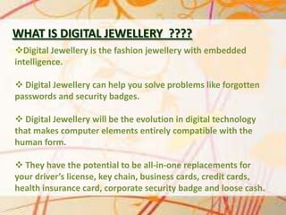 WHAT IS DIGITAL JEWELLERY ????
Digital Jewellery is the fashion jewellery with embedded
intelligence.
 Digital Jewellery can help you solve problems like forgotten
passwords and security badges.

 Digital Jewellery will be the evolution in digital technology
that makes computer elements entirely compatible with the
human form.
 They have the potential to be all-in-one replacements for
your driver’s license, key chain, business cards, credit cards,
health insurance card, corporate security badge and loose cash.

 