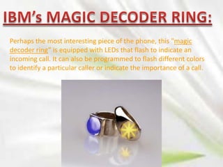 Perhaps the most interesting piece of the phone, this "magic
decoder ring” is equipped with LEDs that flash to indicate an
incoming call. It can also be programmed to flash different colors
to identify a particular caller or indicate the importance of a call.

 