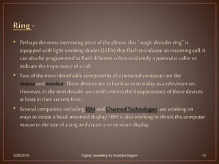 • Perhaps the most interesting piece of the phone, this "magic decoderring” is
equippedwith light-emitting diodes (LEDs) that flash to indicate an incoming call. It
can also beprogrammed to flash different colors to identify a particular caller or
indicate the importance of a call.
• Two of the most identifiable components of a personal computer are the
mouse andmonitor. These devices areas familiar to us today as a television set.
However, in the next decade, wecould witness the disappearance of these devices,
at least in their currentform.
• Several companies, including IBM and Charmed Technologies, are working on
ways tocreate a head-mounted display. IBM is also working to shrink the computer
mouse to the size of a ring andcreate a wrist-worn display.
3/26/2015 10Digital Jewellery by Anshika Nigam
 