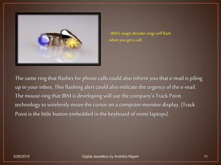 3/26/2015 11
Thesame ring that flashes for phone calls could also inform you that e-mail is piling
up in yourinbox. This flashing alert couldalso indicate the urgency of the e-mail.
Themouse-ring that IBMis developing will use the company's TrackPoint
technology to wirelessly move the cursoron a computer-monitor display. (Track
Point is the little button embeddedin the keyboard of some laptops).
: IBM's magic decoder rings will flash
whenyouget a call.
Digital Jewellery by Anshika Nigam
 