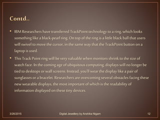 • IBMResearchers have transferred TrackPoint technology to a ring, which looks
something like a black-pearl ring. Ontop of the ring is a little black ball that users
will swivel to movethe cursor, in the same way that the TrackPoint button on a
laptop is used.
• This Track Point ring will bevery valuable whenmonitors shrink tothe size of
watch face. In the coming ageof ubiquitous computing, displays will no longer be
tied to desktops orwall screens. Instead, you'll wear the display like a pair of
sunglasses or a bracelet. Researchers are overcoming several obstacles facing these
newwearable displays, the most important of which is the readability of
information displayed on these tiny devices.
3/26/2015 12Digital Jewellery by Anshika Nigam
 