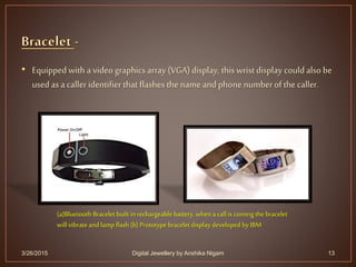 • Equipped with a video graphics array (VGA)display, this wrist display couldalso be
used as a caller identifier that flashes the name and phone numberof the caller.
3/26/2015 13
(a)Bluetooth Bracelet built inrechargeable battery, whena call is coming the bracelet
will vibrateand lamp flash (b) Prototype bracelet display developed by IBM
Digital Jewellery by Anshika Nigam
 