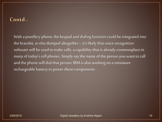3/26/2015 14
With ajewellery phone, the keypad and dialing function could be integrated into
the bracelet, or else dumped altogether-- it's likely that voice-recognition
software will be used to make calls, a capability that is already commonplace in
many of today's cell phones. Simply say the name of the person you want to call
and the phone will dial that person. IBM is also working on a miniature
rechargeable battery to power these components.
Digital Jewellery by Anshika Nigam
 