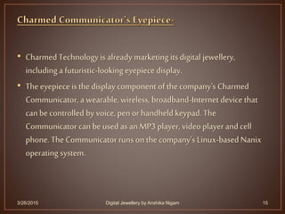 • Charmed Technology is alreadymarketing its digital jewellery,
including a futuristic-looking eyepiece display.
• The eyepiece is the display component of the company's Charmed
Communicator, a wearable,wireless, broadband-Internet device that
can be controlled by voice, pen or handheld keypad. The
Communicator can be used asan MP3 player, video player and cell
phone. The Communicator runs on the company's Linux-based Nanix
operating system.
3/26/2015 15Digital Jewellery by Anshika Nigam
 
