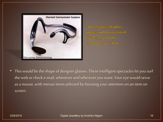 • This would be the shape of designer glasses. Theseintelligent spectacles let you surf
the web orcheck e-mail, wheneverand wherever you want. Your eye would serve
as a mouse, with menueitems selected by focusing your attention onan item on
screen.
3/26/2015 16Digital Jewellery by Anshika Nigam
 
