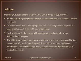 Everything we access today is under lock and key i.e.protected by passwords.
• It is a bit frustrating trying to remember all the passwords and keys to accessany door
or program.
• Dallas semiconductors is developing a newJava based computerized ring that will
automatically unlock doors and log on to computers.
• TheDigital DecoderRing is a portable database disguised as jewelry with a
MemoryiButton as signet.
• The 64-bit serial number guarantees that each ring is unique and traceable. The ring
communicates by touch through a parallel or serial port interface. Applications
include access control to buildings, doors, and computers and digitized storage of
personalinformation.
3/26/2015 18Digital Jewellery by Anshika Nigam
 