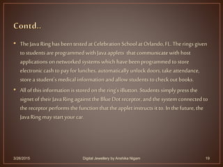 • TheJava Ring has been tested at Celebration School at Orlando,FL.The rings given
to students are programmed with Java applets that communicatewith host
applications on networked systems which have beenprogrammed to store
electronic cash to pay for lunches, automatically unlock doors, take attendance,
storea student's medical information and allow students tocheckout books.
• All of this information is stored onthe ring's iButton. Students simply press the
signet of their Java Ring against the Blue Dot receptor, and the system connected to
the receptor performs the function that the applet instructs it to. In the future, the
Java Ring may start yourcar.
3/26/2015 19Digital Jewellery by Anshika Nigam
 