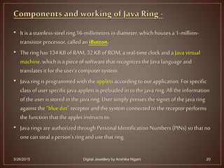 • It is a stainless-steel ring,16-millimeters in diameter, which houses a 1-million-
transistor processor, called an iButton.
• Thering has 134 KB of RAM, 32 KB of ROM, a real-time clock and a Java virtual
machine, which is a piece of software that recognizesthe Java language and
translates it for the user's computer system.
• Java ring is programmed with the applets accordingto ourapplication. Forspecific
class of userspecific java applets is preloaded in to the java ring. All the information
of the useris stored in the java ring. Usersimply presses the signet of the java ring
against the “blue dot” receptor andthe system connected to the receptor performs
the function that the applet instructs to.
• Java rings are authorized through Personal Identification Numbers (PINs) so that no
one cansteal a person’s ring and use that ring.
3/26/2015 Digital Jewellery by Anshika Nigam 20
 