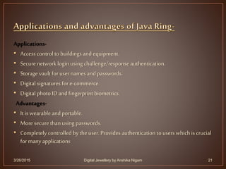Applications-
• Accesscontrol to buildings and equipment.
• Secure network login using challenge/response authentication.
• Storage vault for usernames and passwords.
• Digital signatures for e-commerce.
• Digital photo ID and fingerprint biometrics.
Advantages-
• It is wearable and portable.
• More secure than using passwords.
• Completely controlled by the user. Provides authentication to users which is crucial
for many applications
3/26/2015 Digital Jewellery by Anshika Nigam 21
 