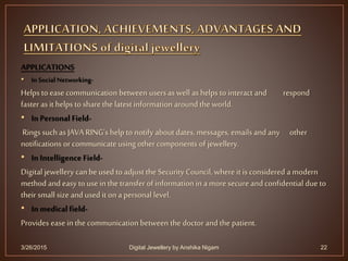 APPLICATIONS
• In Social Networking-
Helps to ease communication between users as well as helps to interact and respond
faster as it helps to share the latest information around the world.
• In Personal Field-
Rings such as JAVA RING’s help to notify about dates, messages, emails and any other
notifications or communicate using other components of jewellery.
• In Intelligence Field-
Digital jewellery can be used to adjust the Security Council, where it is considered a modern
method and easy to use in the transfer of information in a more secure and confidential due to
their small size and used it on a personal level.
• In medical field-
Provides ease in the communication between the doctor and the patient.
3/26/2015 22Digital Jewellery by Anshika Nigam
 