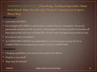 Advantages-
• It provides SECURITY.
• Forexample, JAVA RING is used to lock orunlock doors or computers. As we use
passwords and keys to lock ourdoors and computers. Wedon’t need to remember all
those passwords and carryall those keys. So java ring is designed to providesecurity.
• It is easy to carry everywhere.
• As COMPUTING DEVICES are embedded, it is not necessaryto carry CELLS or
COMPUTERS it is not necessaryto carry CELLS orCOMPUTERS.
Limitations-
• Charging capabilities and cost arethe sample of problems.
• Display is very small
• Rays may beharmful
3/26/2015 23Digital Jewellery by Anshika Nigam
 