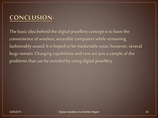 The basic idea behindthe digital jewellery concept is to have the
convenience of wireless, wearable computers while remaining
fashionably sound. It is hoped to be marketable soon, however, several
bugs remain. Charging capabilitiesand cost are just a sample of the
problems thatcan be avoided by using digital jewellery.
3/26/2015 24Digital Jewellery by Anshika Nigam
 