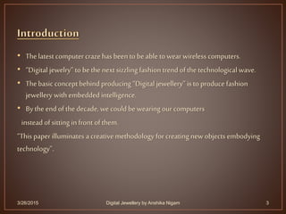 • Thelatest computer crazehas been to be able to wear wireless computers.
• “Digital jewelry” to bethe next sizzling fashion trend of the technological wave.
• Thebasic conceptbehind producing “Digital jewellery” is to produce fashion
jewellery with embedded intelligence.
• Bythe endofthe decade, we could bewearing ourcomputers
instead of sitting in front of them.
“This paperilluminates a creativemethodology for creating newobjects embodying
technology”.
3/26/2015 3Digital Jewellery by Anshika Nigam
 