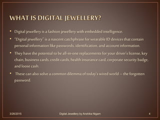 • Digital jewellery is a fashion jewellery with embeddedintelligence.
• “Digital jewellery” is a nascentcatchphrase for wearable ID devices that contain
personal information like passwords, identification, and account information.
• They have the potential to beall-in-one replacements for yourdriver’s license, key
chain, business cards, credit cards, health insurance card, corporate security badge,
and loose cash.
• These can also solve a common dilemma of today’s wired world –the forgotten
password.
3/26/2015 4Digital Jewellery by Anshika Nigam
 