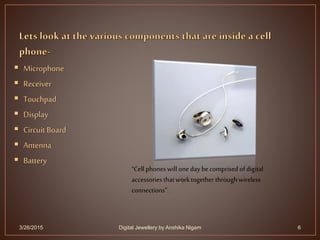  Microphone
 Receiver
 Touchpad
 Display
 Circuit Board
 Antenna
 Battery
3/26/2015 6
“Cell phoneswill onedaybecomprised ofdigital
accessoriesthatworktogetherthroughwireless
connections”.
Digital Jewellery by Anshika Nigam
 